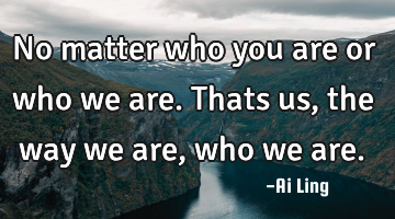 No matter who you are or who we are. Thats us , the way we are, who we are.