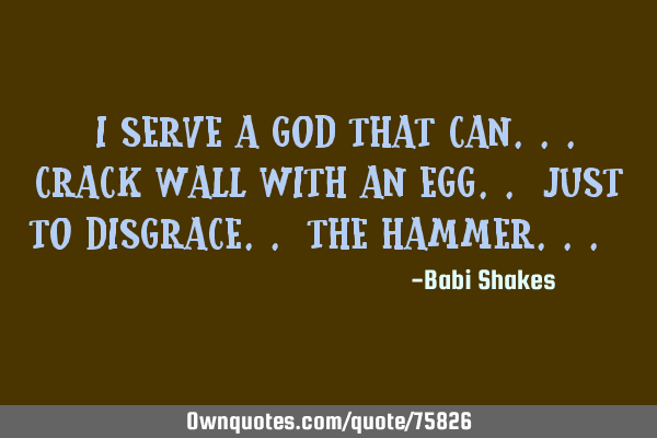 I serve a GOD that can.. crack wall with an egg.. just to disgrace.. the