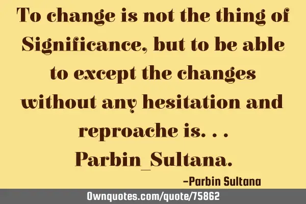 To change is not the thing of Significance, but to be able to except the changes without any