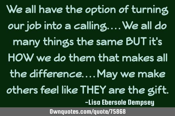 We all have the option of turning our job into a calling....we all do many things the same BUT it