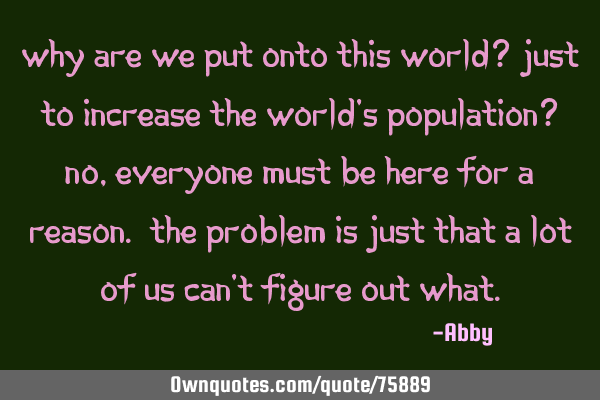 Why are we put onto this world? Just to increase the world