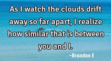 As I watch the clouds drift away so far apart, I realize how similar that is between you and I.