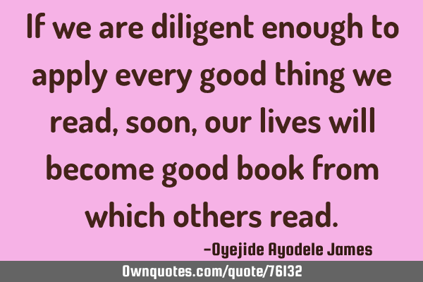 If we are diligent enough to apply every good thing we read, soon, our lives will become good book