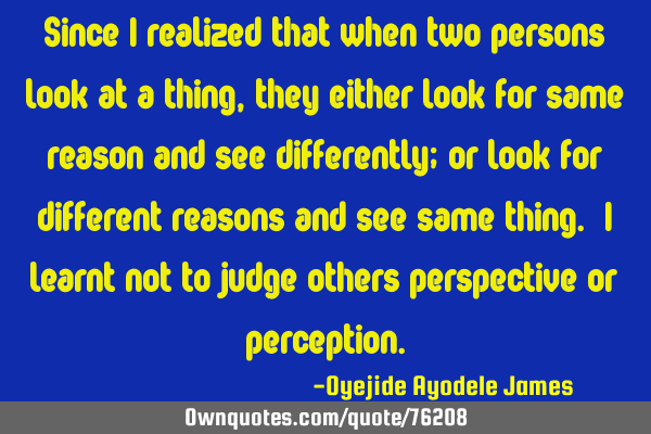 Since I realized that when two persons look at a thing, they either look for same reason and see