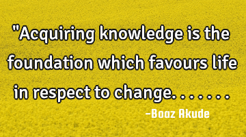 "Acquiring knowledge is the foundation which favours life in respect to change.......