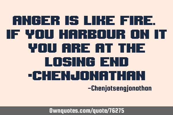 Anger is like fire. If you harbour on it you are at the losing end -