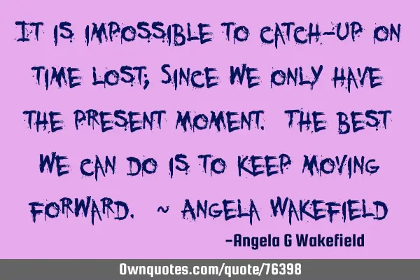 It is impossible to catch-up on time lost; Since we only have the present moment. The best we can
