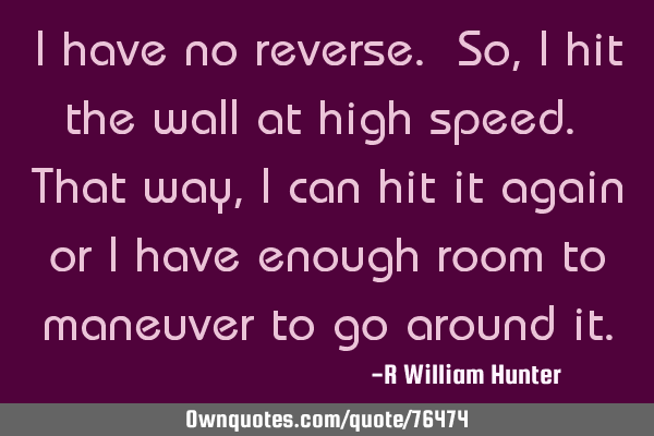 I have no reverse. So, I hit the wall at high speed. That way, I can hit it again or I have enough