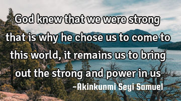 God knew that we were strong that is why he chose us to come to this world, it remains us to bring