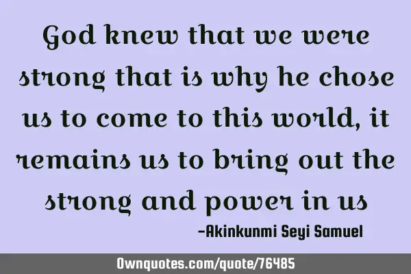 God knew that we were strong that is why he chose us to come to this world, it remains us to bring