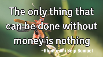 The only thing that can be done without money is nothing