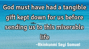 God must have had a tangible gift kept down for us before sending us to this miserable life