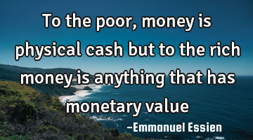 To the poor,money is physical cash but to the rich money is anything that has monetary value