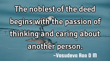The noblest of the deed begins with the passion of thinking and caring about another person.