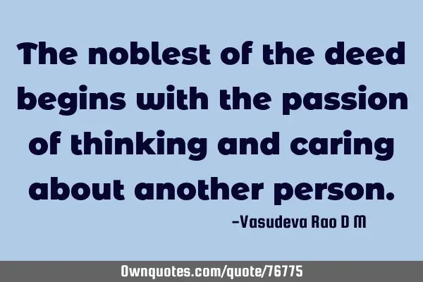 The noblest of the deed begins with the passion of thinking and caring about another