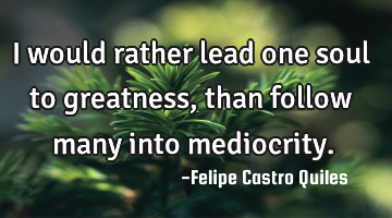 I would rather lead one soul to greatness, than follow many into mediocrity.