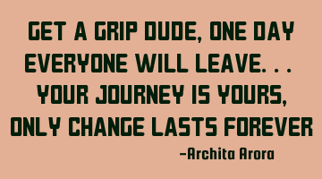 Get a grip dude, one day everyone will leave.. your journey is yours, only change lasts