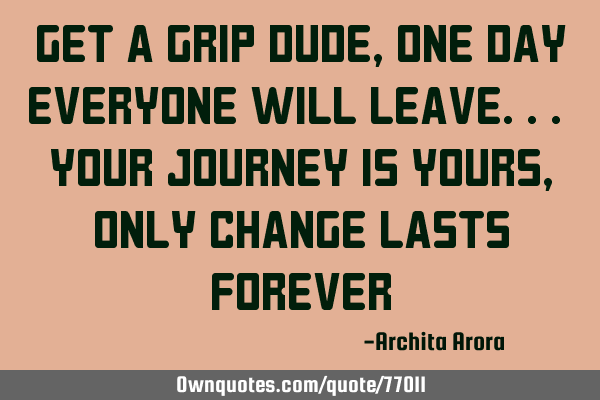 Get a grip dude, one day everyone will leave.. your journey is yours, only change lasts