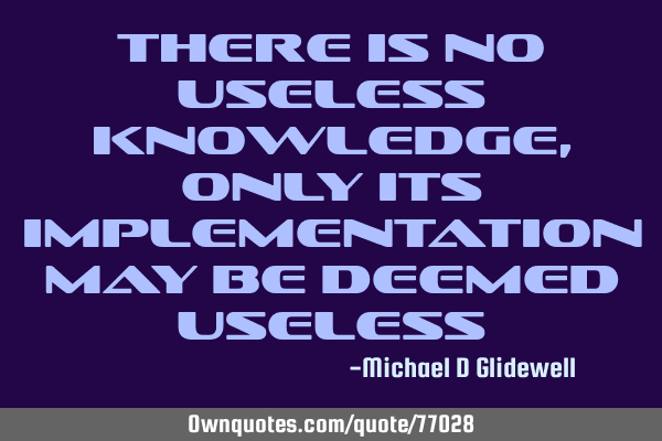 There is no useless knowledge, only its implementation may be deemed