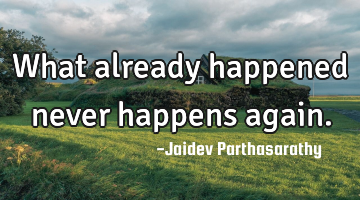 What already happened never happens again.