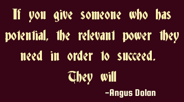If you give someone who has potential, the relevant power they need in order to succeed. They