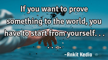 If you want to prove something to the world, you have to start from yourself.......