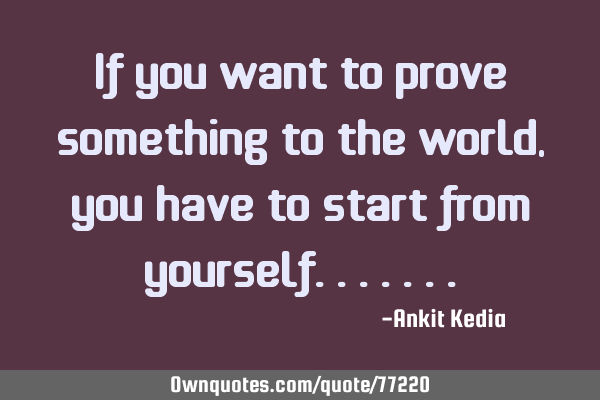 If you want to prove something to the world, you have to start from