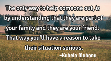 The only way to help someone out, is by understanding that they are part of your family and they