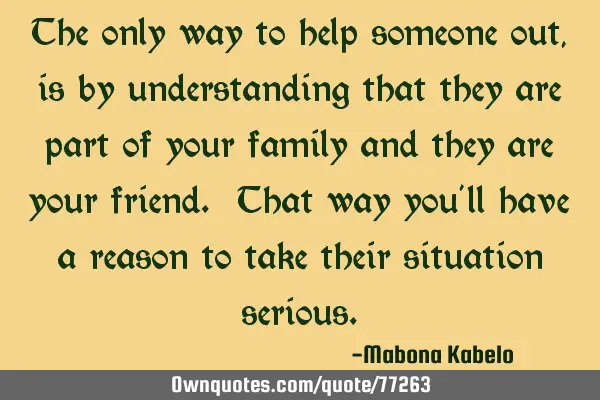 The only way to help someone out, is by understanding that they are part of your family and they