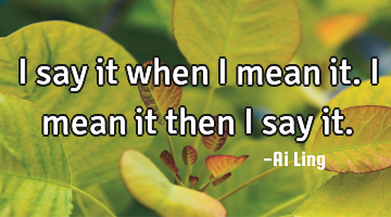 I say it when i mean it. i mean it then i say it.