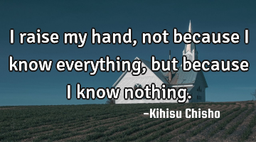 I raise my hand, not because I know everything , but because I know nothing.