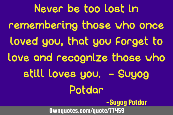 Never be too lost in remembering those who once loved you, that you forget to love and recognize