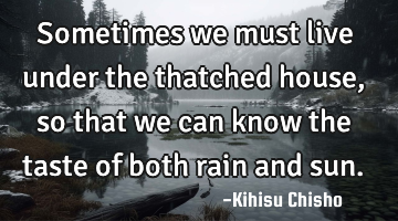 Sometimes we must live under the thatched house, so that we can know the taste of both rain and sun.