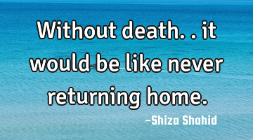Without death.. it would be like never returning home.