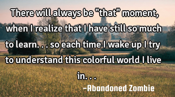 There will always be "that" moment, when i realize that i have still so much to learn... so each