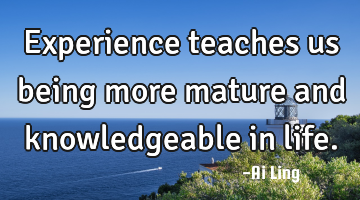 Experience teaches us being more mature and knowledgeable in life.