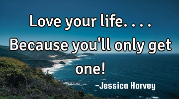 Love your life....because you