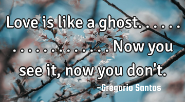 Love is like a ghost...................now you see it, now you don