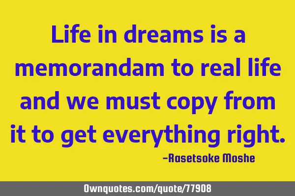 Life in dreams is a memorandam to real life and we must copy from it to get everything