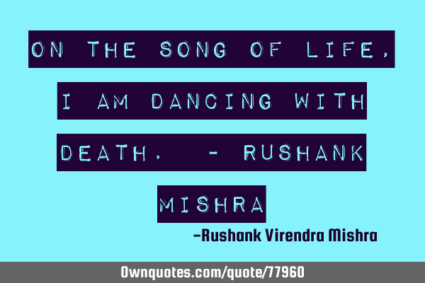 On the song of life, I am dancing with death. - rushanK mishrA
