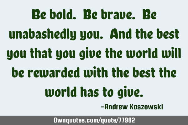 Be bold. Be brave. Be unabashedly you. And the best you that you give the world will be rewarded