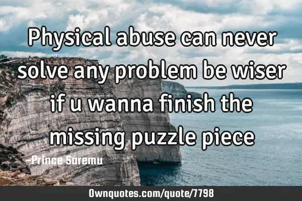 Physical abuse can never solve any problem be wiser if u wanna finish the missing puzzle