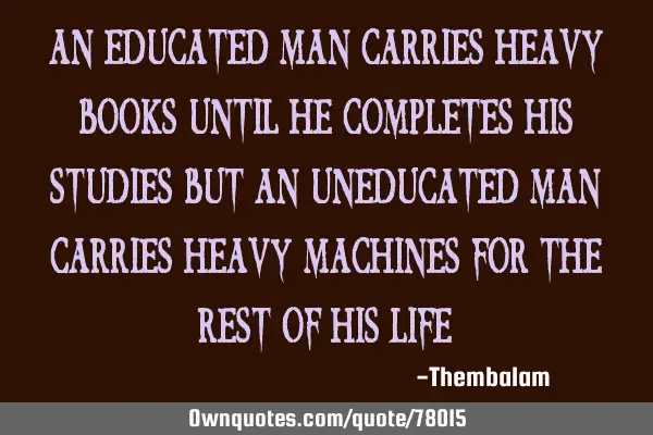 An educated man carries heavy books until he completes his studies but an uneducated man carries