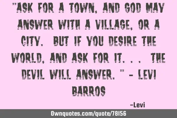 "Ask for a town, and God may answer with a village, or a city. But if you desire the world, and ask