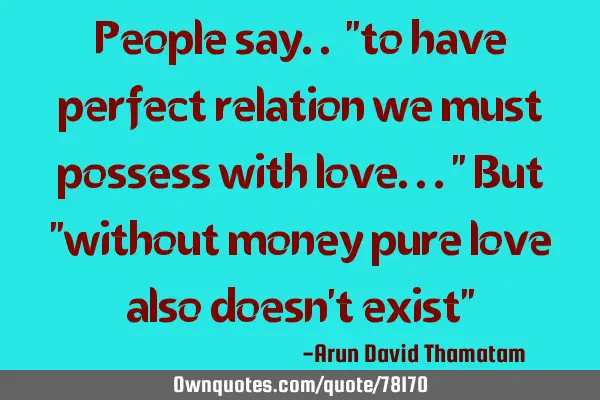 People say.. "to have perfect relation we must possess with love..." But "without money pure love
