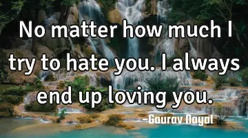 No matter how much I try to hate you. I always end up loving