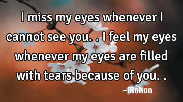 I miss my eyes whenever i cannot see you.. i feel my eyes whenever my eyes are filled with tears