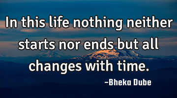 In this life nothing neither starts nor ends but all changes with time.