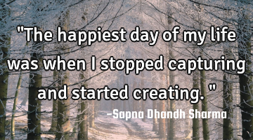 "The happiest day of my life was when I stopped capturing and started creating."