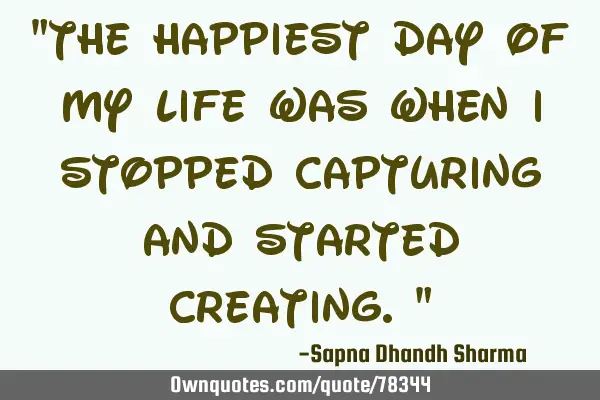 "The happiest day of my life was when I stopped capturing and started creating."